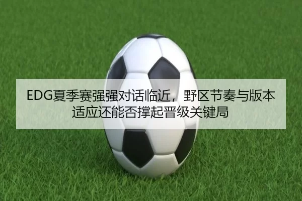 EDG夏季赛强强对话临近，野区节奏与版本适应还能否撑起晋级关键局